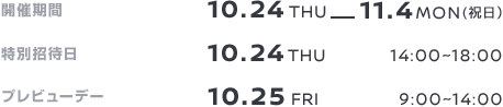 開催期間 10.24THU-11.4MON(祝日） 特別招待日 10.24THU 14:00~18:00 プレビューデー 10.25FRI 9:00~14:00