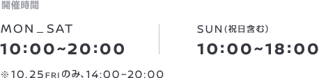 開催時間 MON-SAT 10:00~20:00 SUN(祝日含む）10:00~18:00 10.25FRIのみ、14:00~20:00