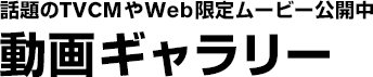 話題のTVCMやWeb限定ムービー公開中　動画ギャラリー