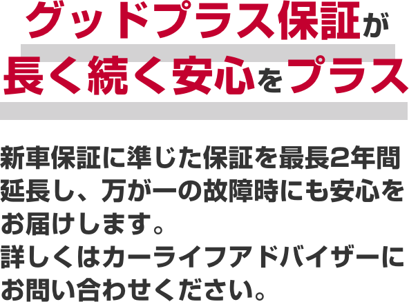グッドプラス保証が長く続く安心をプラス新車保証に準じた保証を最長2年間延長し、万が一の故障時にも安心をお届けします。詳しくはカーライフアドバイザーにお問い合わせください。